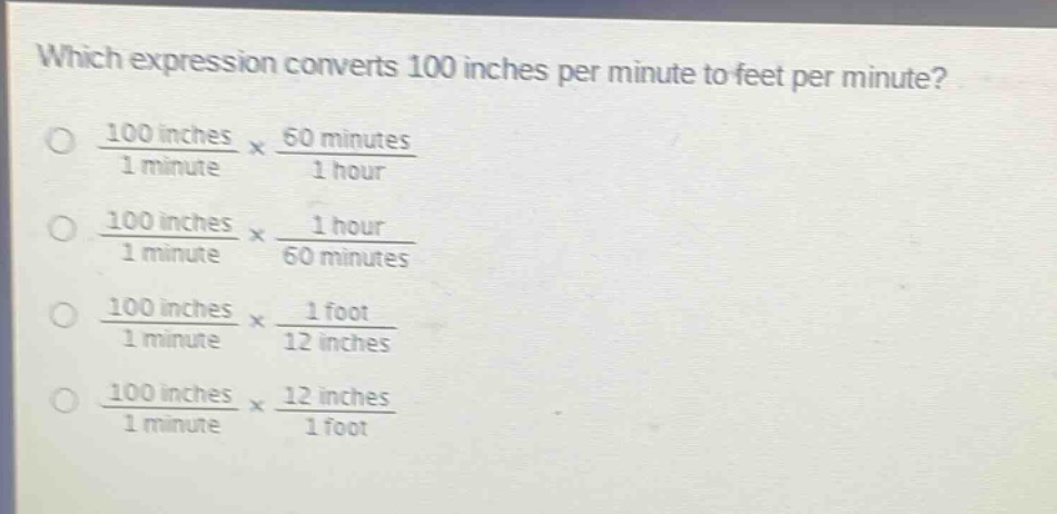 which expression converts 100 inches per minute to feet per minute?\n\\(\\frac{100\\text{ inches}}{1\\text{ minute}}\\times\\frac{60\\text{ minutes}}{1\\text{ hour}}\\)\n\\(\\frac{100\\text{ inches}}{1\\text{ minute}}\\times\\frac{1\\text{ hour}}{60\\text{ minutes}}\\)\n\\(\\frac{100\\text{ inches}}{1\\text{ minute}}\\times\\frac{1\\text{ foot}}{12\\text{ inches}}\\)\n\\(\\frac{100\\text{ inches}}{1\\text{ minute}}\\times\\frac{12\\text{ inches}}{1\\text{ foot}}\\)