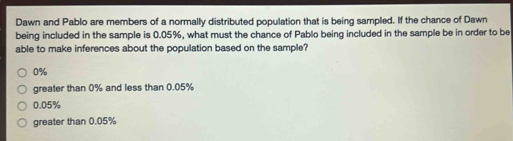 dawn and pablo are members of a normally distributed population that is being sampled. if the chance of dawn being included in the sample is 0.05%, what must the chance of pablo being included in the sample be in order to be able to make inferences about the population based on the sample?\n0%\ngreater than 0% and less than 0.05%\n0.05%\ngreater than 0.05%