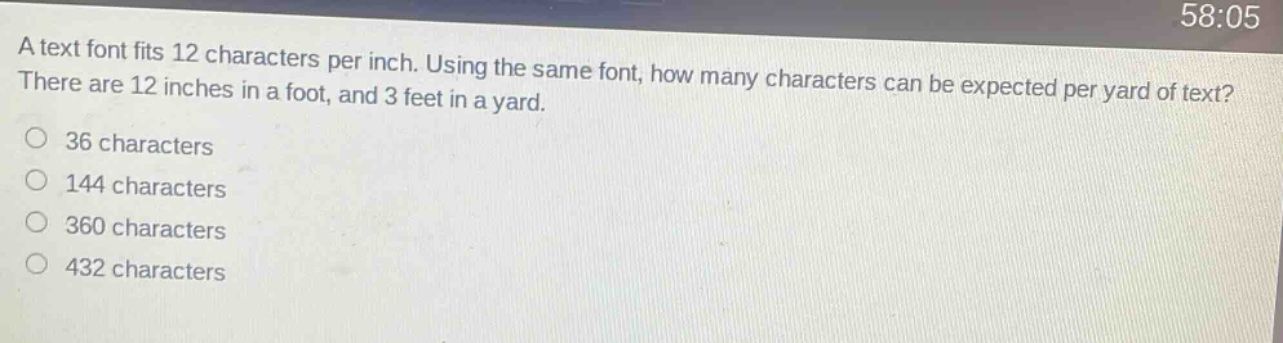 a text font fits 12 characters per inch. using the same font, how many characters can be expected per yard of text? there are 12 inches in a foot, and 3 feet in a yard.\n36 characters\n144 characters\n360 characters\n432 characters
