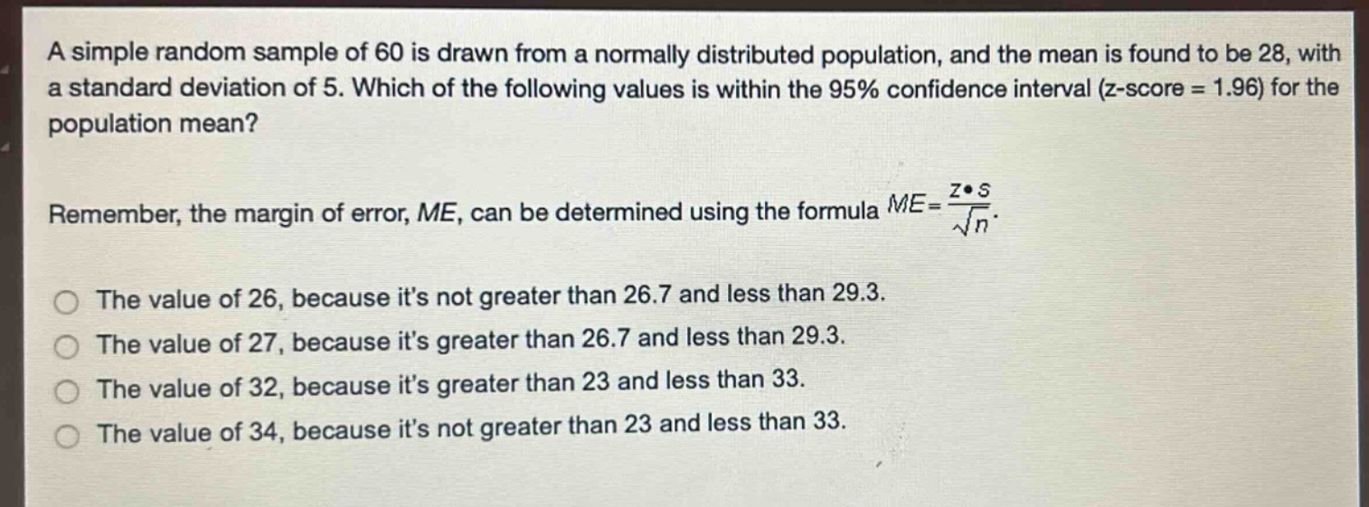 a simple random sample of 60 is drawn from a normally distributed population, and the mean is found to be 28, with a standard deviation of 5. which of the following values is within the 95% confidence interval (z - score = 1.96) for the population mean?\nremember, the margin of error, me, can be determined using the formula $me = \\frac{z\\cdot s}{\\sqrt{n}}$.\nthe value of 26, because its not greater than 26.7 and less than 29.3.\nthe value of 27, because its greater than 26.7 and less than 29.3.\nthe value of 32, because its greater than 23 and less than 33.\nthe value of 34, because its not greater than 23 and less than 33.