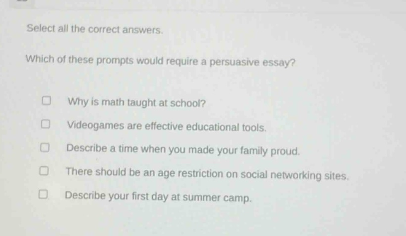 select all the correct answers. which of these prompts would require a persuasive essay? why is math taught at school? videogames are effective educational tools. describe a time when you made your family proud. there should be an age restriction on social networking sites. describe your first day at summer camp.