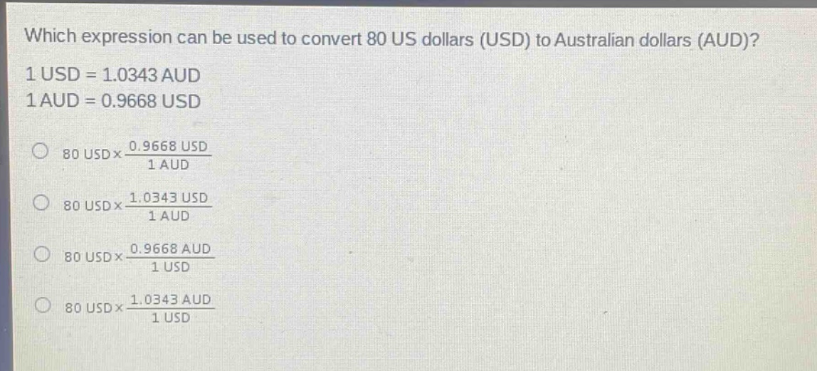 which expression can be used to convert 80 us dollars (usd) to australian dollars (aud)? 1 usd = 1.0343 aud 1 aud = 0.9668 usd 80 usd×\\frac{0.9668 usd}{1 aud} 80 usd×\\frac{1.0343 usd}{1 aud} 80 usd×\\frac{0.9668 aud}{1 usd} 80 usd×\\frac{1.0343 aud}{1 usd}