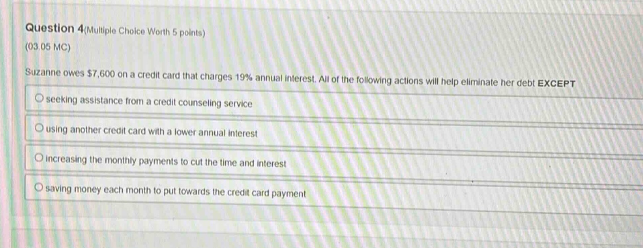 question 4(multiple choice worth 5 points)\n(03.05 mc)\nsuzanne owes $7,600 on a credit card that charges 19% annual interest. all of the following actions will help eliminate her debt except\nseeking assistance from a credit counseling service\nusing another credit card with a lower annual interest\nincreasing the monthly payments to cut the time and interest\nsaving money each month to put towards the credit card payment