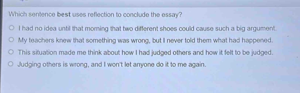 which sentence best uses reflection to conclude the essay?\ni had no idea until that morning that two different shoes could cause such a big argument.\nmy teachers knew that something was wrong, but i never told them what had happened.\nthis situation made me think about how i had judged others and how it felt to be judged.\njudging others is wrong, and i won’t let anyone do it to me again.