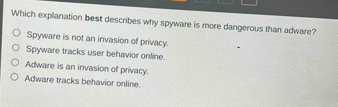 which explanation best describes why spyware is more dangerous than adware?\nspyware is not an invasion of privacy.\nspyware tracks user behavior online.\nadware is an invasion of privacy.\nadware tracks behavior online.