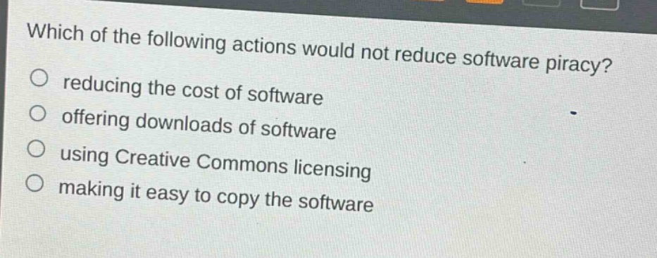 which of the following actions would not reduce software piracy?\nreducing the cost of software\noffering downloads of software\nusing creative commons licensing\nmaking it easy to copy the software