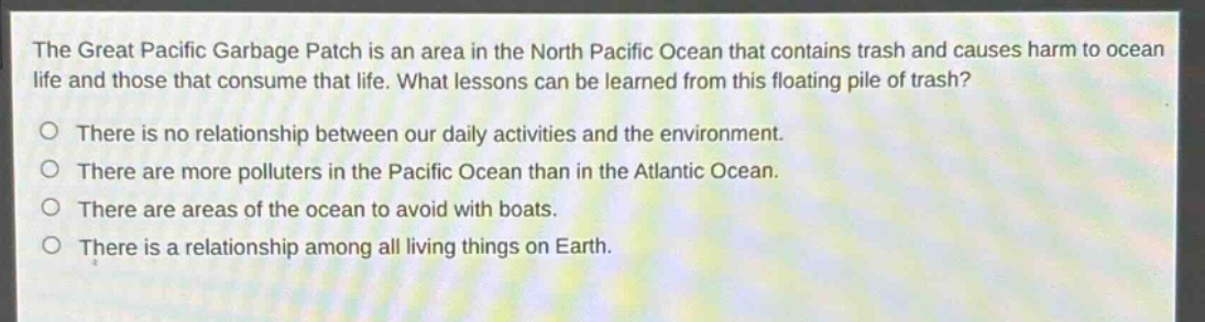 the great pacific garbage patch is an area in the north pacific ocean that contains trash and causes harm to ocean life and those that consume that life. what lessons can be learned from this floating pile of trash?\no there is no relationship between our daily activities and the environment.\no there are more polluters in the pacific ocean than in the atlantic ocean.\no there are areas of the ocean to avoid with boats.\no there is a relationship among all living things on earth.