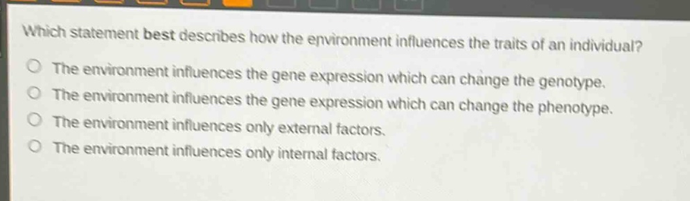which statement best describes how the environment influences the traits of an individual?\nthe environment influences the gene expression which can change the genotype.\nthe environment influences the gene expression which can change the phenotype.\nthe environment influences only external factors.\nthe environment influences only internal factors.