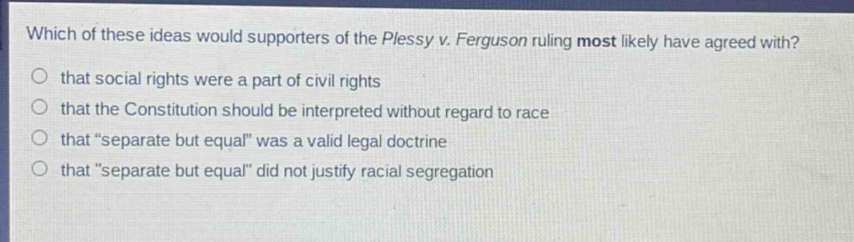 which of these ideas would supporters of the plessy v. ferguson ruling most likely have agreed with?\nthat social rights were a part of civil rights\nthat the constitution should be interpreted without regard to race\nthat “separate but equal” was a valid legal doctrine\nthat “separate but equal” did not justify racial segregation