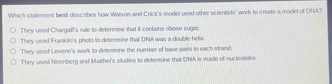 which statement best describes how watson and cricks model used other scientists work to create a model of dna?\no they used chargaffs rule to determine that it contains ribose sugar.\no they used franklins photo to determine that dna was a double helix.\no they used levenes work to determine the number of base pairs in each strand.\no they used nirenberg and mattheis studies to determine that dna is made of nucleotides.