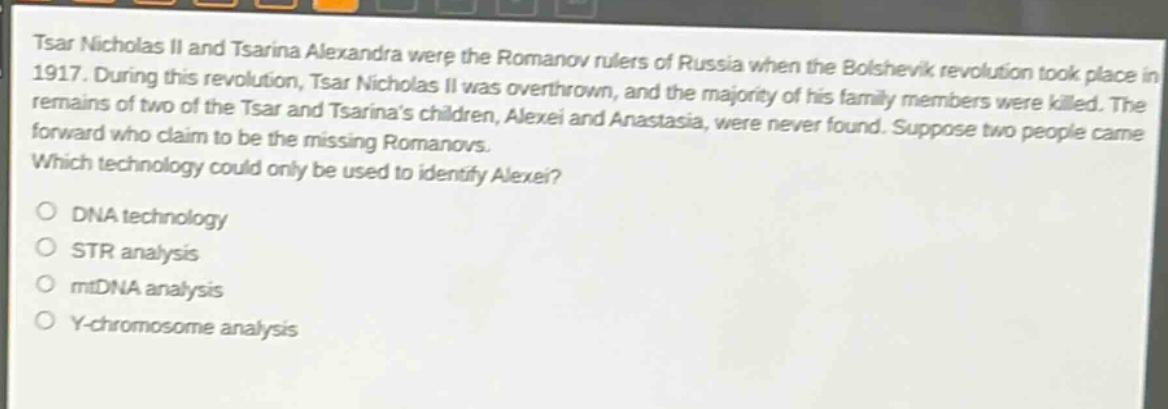 tsar nicholas ii and tsarina alexandra were the romanov rulers of russia when the bolshevik revolution took place in 1917. during this revolution, tsar nicholas ii was overthrown, and the majority of his family members were killed. the remains of two of the tsar and tsarinas children, alexei and anastasia, were never found. suppose two people came forward who claim to be the missing romanovs. which technology could only be used to identify alexei?\ndna technology\nstr analysis\nmtdna analysis\ny - chromosome analysis