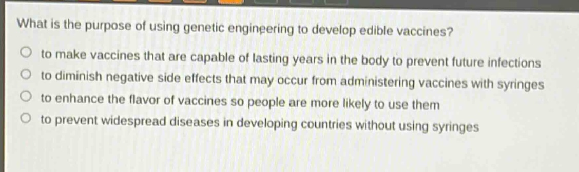 what is the purpose of using genetic engineering to develop edible vaccines?\no to make vaccines that are capable of lasting years in the body to prevent future infections\no to diminish negative side effects that may occur from administering vaccines with syringes\no to enhance the flavor of vaccines so people are more likely to use them\no to prevent widespread diseases in developing countries without using syringes