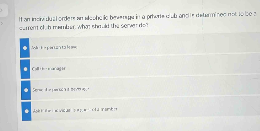 if an individual orders an alcoholic beverage in a private club and is determined not to be a current club member, what should the server do?\nask the person to leave\ncall the manager\nserve the person a beverage\nask if the individual is a guest of a member