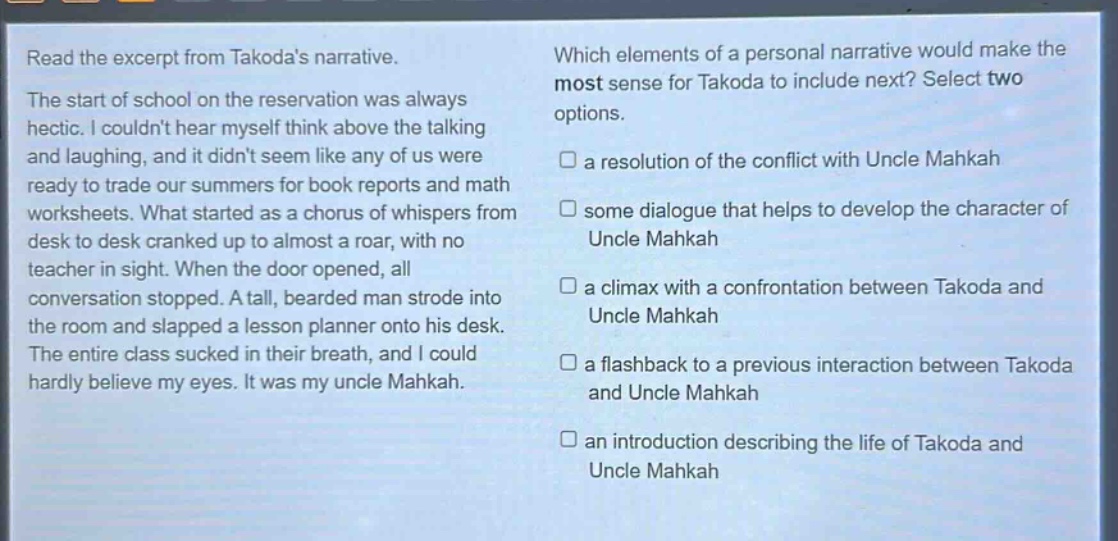 read the excerpt from takodas narrative. the start of school on the reservation was always hectic. i couldnt hear myself think above the talking and laughing, and it didnt seem like any of us were ready to trade our summers for book reports and math worksheets. what started as a chorus of whispers from desk to desk cranked up to almost a roar, with no teacher in sight. when the door opened, all conversation stopped. a tall, bearded man strode into the room and slapped a lesson planner onto his desk. the entire class sucked in their breath, and i could hardly believe my eyes. it was my uncle mahkah. which elements of a personal narrative would make the most sense for takoda to include next? select two options. a resolution of the conflict with uncle mahkah some dialogue that helps to develop the character of uncle mahkah a climax with a confrontation between takoda and uncle mahkah a flashback to a previous interaction between takoda and uncle mahkah an introduction describing the life of takoda and uncle mahkah