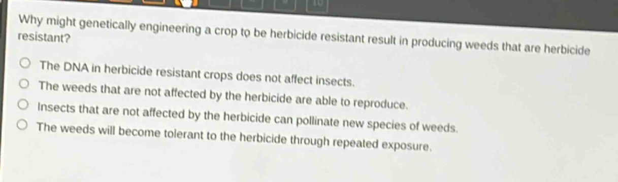 why might genetically engineering a crop to be herbicide resistant result in producing weeds that are herbicide resistant?\nthe dna in herbicide resistant crops does not affect insects.\nthe weeds that are not affected by the herbicide are able to reproduce.\ninsects that are not affected by the herbicide can pollinate new species of weeds.\nthe weeds will become tolerant to the herbicide through repeated exposure.