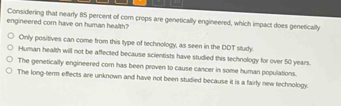 considering that nearly 85 percent of corn crops are genetically engineered, which impact does genetically engineered corn have on human health?\nonly positives can come from this type of technology, as seen in the ddt study.\nhuman health will not be affected because scientists have studied this technology for over 50 years.\nthe genetically engineered corn has been proven to cause cancer in some human populations.\nthe long - term effects are unknown and have not been studied because it is a fairly new technology.