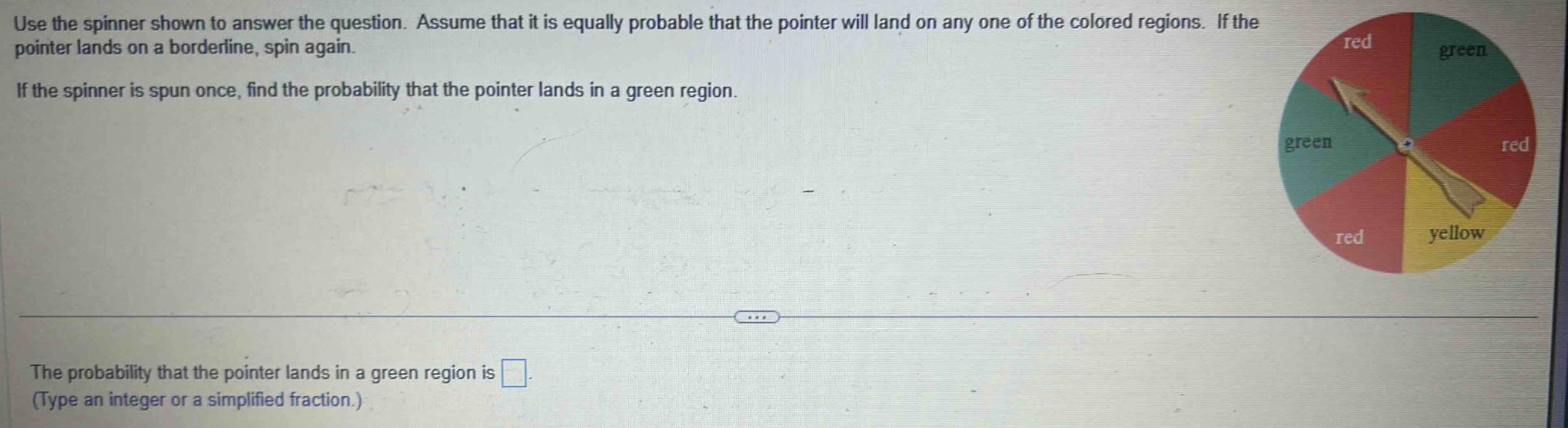 use the spinner shown to answer the question. assume that it is equally probable that the pointer will land on any one of the colored regions. if the pointer lands on a borderline, spin again. if the spinner is spun once, find the probability that the pointer lands in a green region. the probability that the pointer lands in a green region is (type an integer or a simplified fraction.)