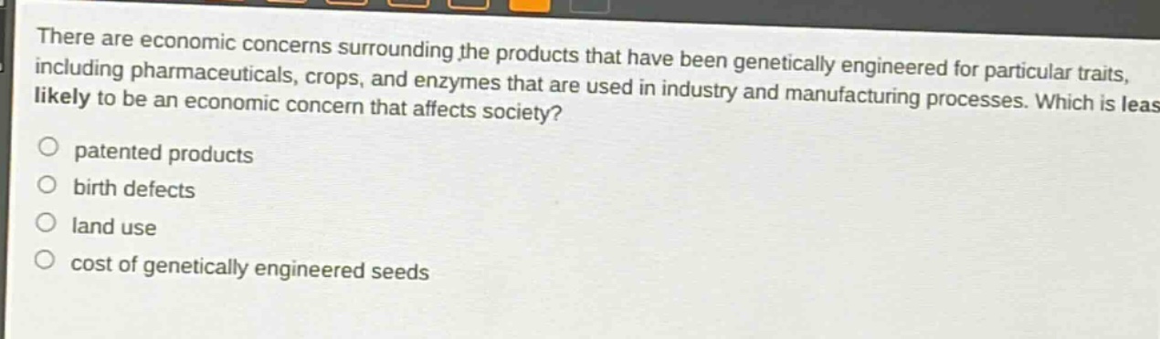 there are economic concerns surrounding the products that have been genetically engineered for particular traits, including pharmaceuticals, crops, and enzymes that are used in industry and manufacturing processes. which is least likely to be an economic concern that affects society?\npatented products\nbirth defects\nland use\ncost of genetically engineered seeds