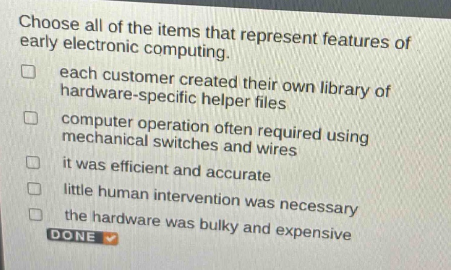 choose all of the items that represent features of early electronic computing. each customer created their own library of hardware - specific helper files computer operation often required using mechanical switches and wires it was efficient and accurate little human intervention was necessary the hardware was bulky and expensive done