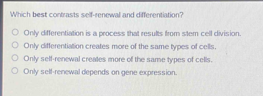 which best contrasts self - renewal and differentiation?\nonly differentiation is a process that results from stem cell division.\nonly differentiation creates more of the same types of cells.\nonly self - renewal creates more of the same types of cells.\nonly self - renewal depends on gene expression.