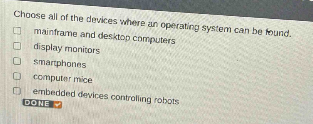choose all of the devices where an operating system can be found. \n□ mainframe and desktop computers\n□ display monitors\n□ smartphones\n□ computer mice\n□ embedded devices controlling robots