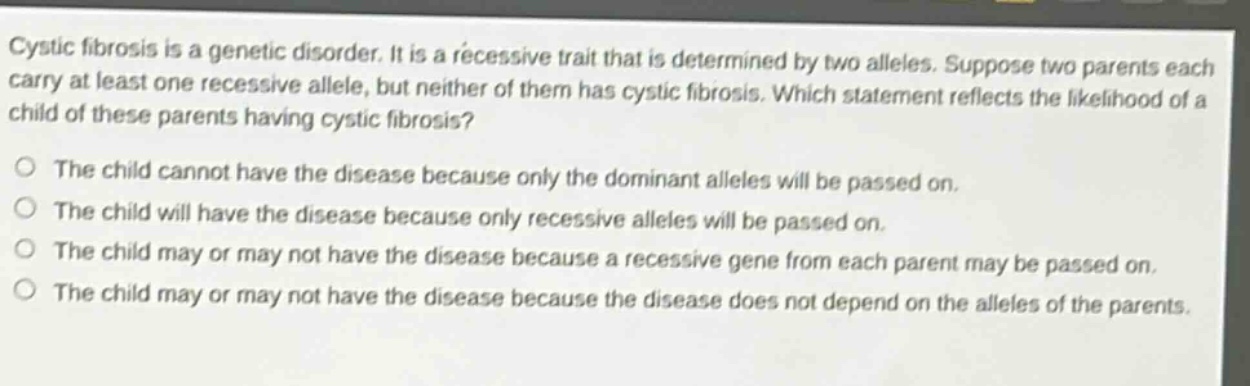 cystic fibrosis is a genetic disorder. it is a recessive trait that is determined by two alleles. suppose two parents each carry at least one recessive allele, but neither of them has cystic fibrosis. which statement reflects the likelihood of a child of these parents having cystic fibrosis?\no the child cannot have the disease because only the dominant alleles will be passed on.\no the child will have the disease because only recessive alleles will be passed on.\no the child may or may not have the disease because a recessive gene from each parent may be passed on.\no the child may or may not have the disease because the disease does not depend on the alleles of the parents.