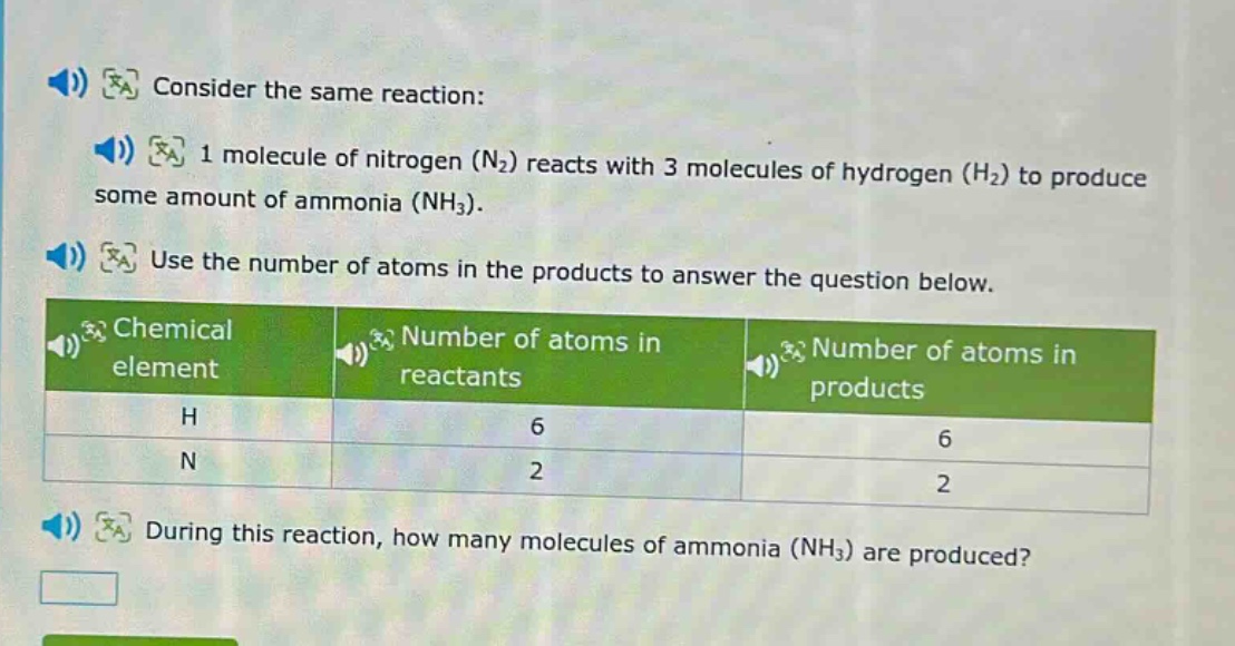 consider the same reaction: 1 molecule of nitrogen (n₂) reacts with 3 molecules of hydrogen (h₂) to produce some amount of ammonia (nh₃). use the number of atoms in the products to answer the question below.\n| chemical element | number of atoms in reactants | number of atoms in products |\n| ---- | ---- | ---- |\n| h | 6 | 6 |\n| n | 2 | 2 |\nduring this reaction, how many molecules of ammonia (nh₃) are produced?