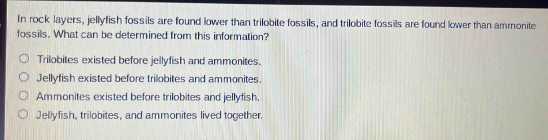 in rock layers, jellyfish fossils are found lower than trilobite fossils, and trilobite fossils are found lower than ammonite fossils. what can be determined from this information?\ntrilobites existed before jellyfish and ammonites.\njellyfish existed before trilobites and ammonites.\nammonites existed before trilobites and jellyfish.\njellyfish, trilobites, and ammonites lived together.