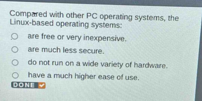 compared with other pc operating systems, the linux - based operating systems:\nare free or very inexpensive.\nare much less secure.\ndo not run on a wide variety of hardware.\nhave a much higher ease of use.
