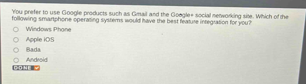 you prefer to use google products such as gmail and the google+ social networking site. which of the following smartphone operating systems would have the best feature integration for you?\nwindows phone\napple ios\nbada\nandroid