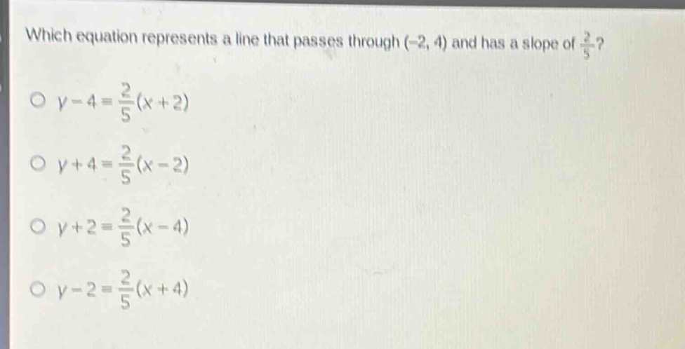 which equation represents a line that passes through (-2, 4) and has a slope of $\frac{2}{5}$?\n$y - 4=\frac{2}{5}(x + 2)$\n$y + 4=\frac{2}{5}(x - 2)$\n$y + 2=\frac{2}{5}(x - 4)$\n$y - 2=\frac{2}{5}(x + 4)$