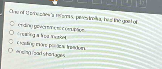 one of gorbachevs reforms, perestroika, had the goal of\nending government corruption.\ncreating a free market.\ncreating more political freedom.\nending food shortages.