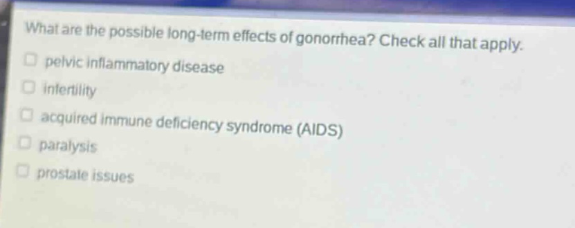 what are the possible long - term effects of gonorrhea? check all that apply.\n□ pelvic inflammatory disease\n□ infertility\n□ acquired immune deficiency syndrome (aids)\n□ paralysis\n□ prostate issues