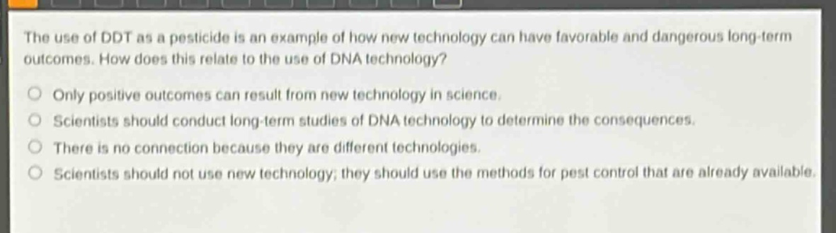 the use of ddt as a pesticide is an example of how new technology can have favorable and dangerous long - term outcomes. how does this relate to the use of dna technology?\nonly positive outcomes can result from new technology in science.\nscientists should conduct long - term studies of dna technology to determine the consequences.\nthere is no connection because they are different technologies.\nscientists should not use new technology; they should use the methods for pest control that are already available.