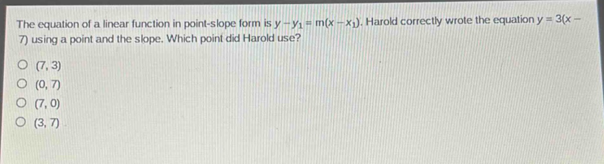 the equation of a linear function in point - slope form is $y - y_1=m(x - x_1)$. harold correctly wrote the equation $y = 3(x - 7)$ using a point and the slope. which point did harold use?\n(7, 3)\n(0, 7)\n(7, 0)\n(3, 7)