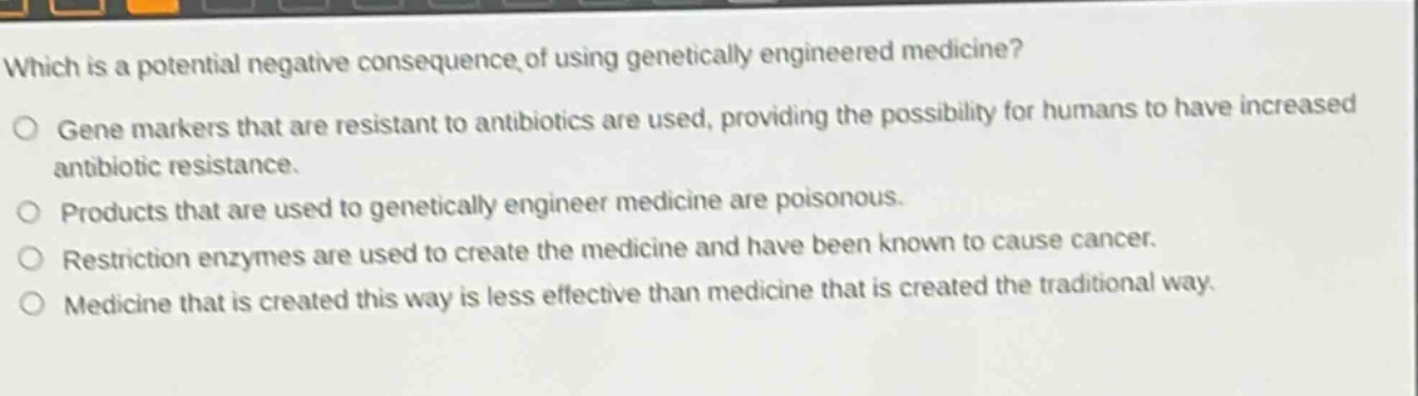 which is a potential negative consequence of using genetically engineered medicine?\no gene markers that are resistant to antibiotics are used, providing the possibility for humans to have increased antibiotic resistance.\no products that are used to genetically engineer medicine are poisonous.\no restriction enzymes are used to create the medicine and have been known to cause cancer.\no medicine that is created this way is less effective than medicine that is created the traditional way.