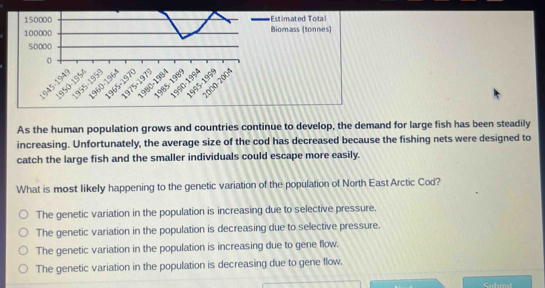as the human population grows and countries continue to develop, the demand for large fish has been steadily increasing. unfortunately, the average size of the cod has decreased because the fishing nets were designed to catch the large fish and the smaller individuals could escape more easily. what is most likely happening to the genetic variation of the population of north east arctic cod? the genetic variation in the population is increasing due to selective pressure. the genetic variation in the population is decreasing due to selective pressure. the genetic variation in the population is increasing due to gene flow. the genetic variation in the population is decreasing due to gene flow.