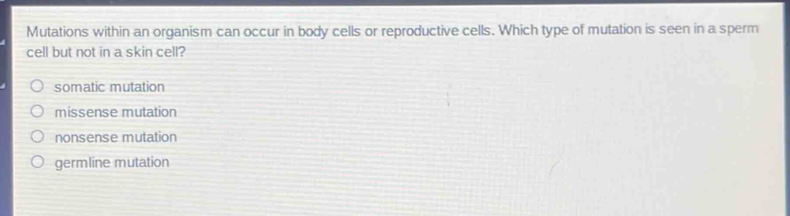 mutations within an organism can occur in body cells or reproductive cells. which type of mutation is seen in a sperm cell but not in a skin cell?\n\nsomatic mutation\n\nmissense mutation\n\nnonsense mutation\n\ngermline mutation