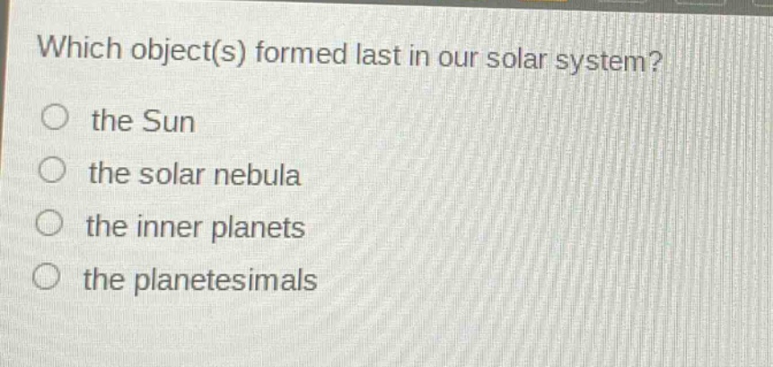 which object(s) formed last in our solar system?\no the sun\no the solar nebula\no the inner planets\no the planetesimals