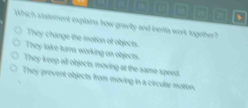 which statement explains how gravity and inertia work together?\nthey change the motion of objects.\nthey take turns working on objects.\nthey keep all objects moving at the same speed.\nthey prevent objects from moving in a circular motion.