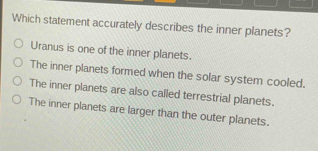 which statement accurately describes the inner planets?\nuranus is one of the inner planets.\nthe inner planets formed when the solar system cooled.\nthe inner planets are also called terrestrial planets.\nthe inner planets are larger than the outer planets.