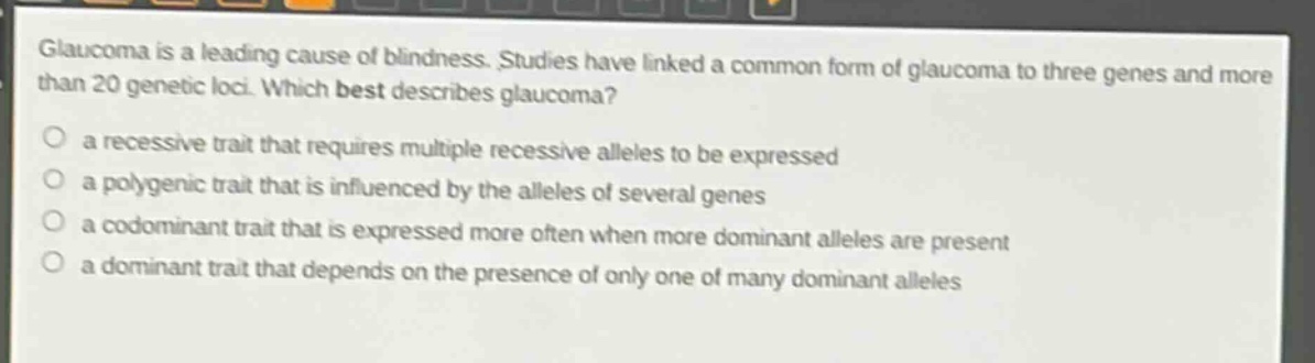 glaucoma is a leading cause of blindness. studies have linked a common form of glaucoma to three genes and more than 20 genetic loci. which best describes glaucoma?\n○ a recessive trait that requires multiple recessive alleles to be expressed\n○ a polygenic trait that is influenced by the alleles of several genes\n○ a codominant trait that is expressed more often when more dominant alleles are present\n○ a dominant trait that depends on the presence of only one of many dominant alleles