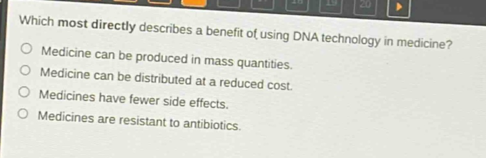 which most directly describes a benefit of using dna technology in medicine?\nmedicine can be produced in mass quantities.\nmedicine can be distributed at a reduced cost.\nmedicines have fewer side effects.\nmedicines are resistant to antibiotics.