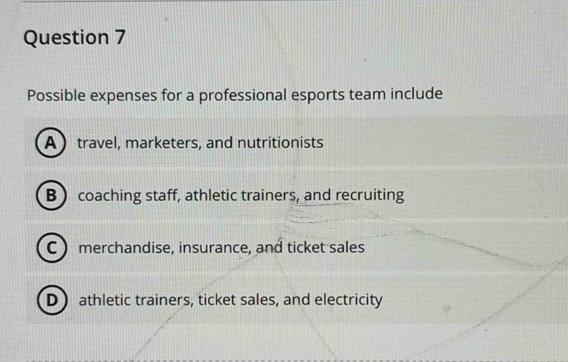 question 7\npossible expenses for a professional esports team include\na travel, marketers, and nutritionists\nb coaching staff, athletic trainers, and recruiting\nc merchandise, insurance, and ticket sales\nd athletic trainers, ticket sales, and electricity