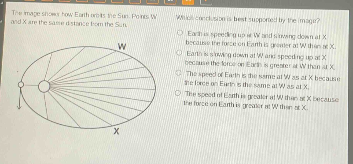 the image shows how earth orbits the sun. points w and x are the same distance from the sun. which conclusion is best supported by the image? earth is speeding up at w and slowing down at x because the force on earth is greater at w than at x. earth is slowing down at w and speeding up at x because the force on earth is greater at w than at x. the speed of earth is the same at w as at x because the force on earth is the same at w as at x. the speed of earth is greater at w than at x because the force on earth is greater at w than at x.