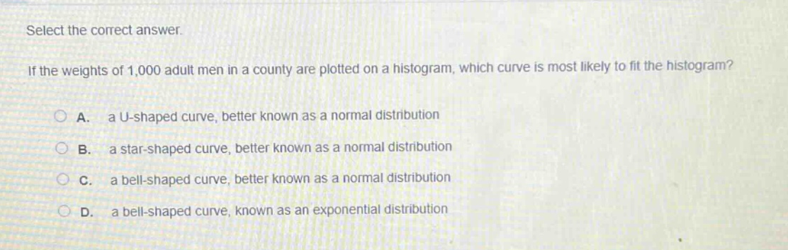 select the correct answer.\nif the weights of 1,000 adult men in a county are plotted on a histogram, which curve is most likely to fit the histogram?\na. a u - shaped curve, better known as a normal distribution\nb. a star - shaped curve, better known as a normal distribution\nc. a bell - shaped curve, better known as a normal distribution\nd. a bell - shaped curve, known as an exponential distribution