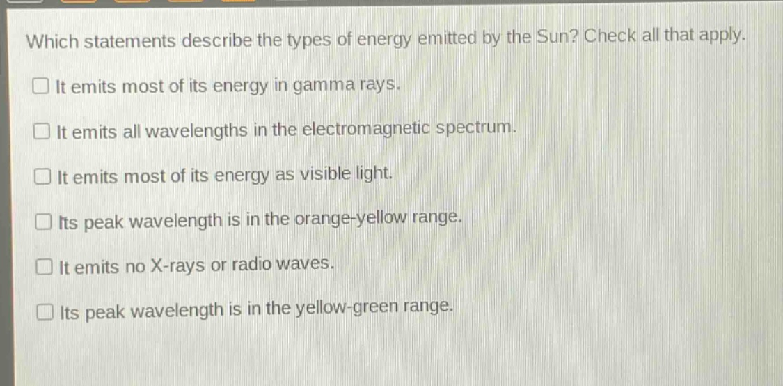 which statements describe the types of energy emitted by the sun? check all that apply. it emits most of its energy in gamma rays. it emits all wavelengths in the electromagnetic spectrum. it emits most of its energy as visible light. its peak wavelength is in the orange - yellow range. it emits no x - rays or radio waves. its peak wavelength is in the yellow - green range.