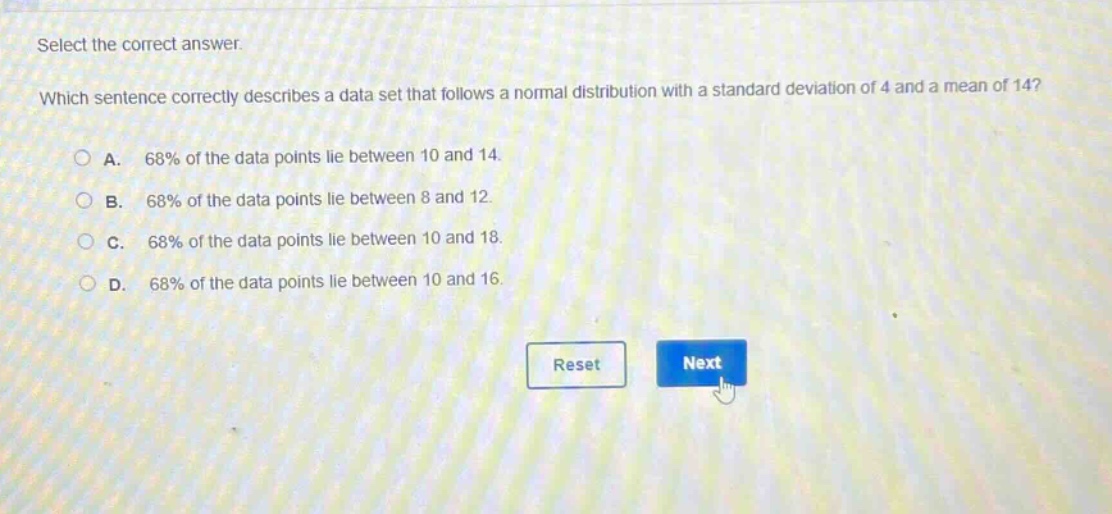 select the correct answer. which sentence correctly describes a data set that follows a normal distribution with a standard deviation of 4 and a mean of 14? a. 68% of the data points lie between 10 and 14. b. 68% of the data points lie between 8 and 12. c. 68% of the data points lie between 10 and 18. d. 68% of the data points lie between 10 and 16.