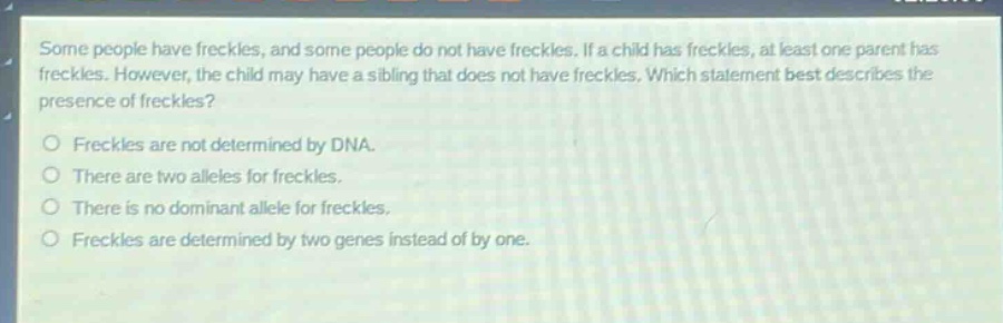 some people have freckles, and some people do not have freckles. if a child has freckles, at least one parent has freckles. however, the child may have a sibling that does not have freckles. which statement best describes the presence of freckles?\no freckles are not determined by dna.\no there are two alleles for freckles.\no there is no dominant allele for freckles.\no freckles are determined by two genes instead of by one.