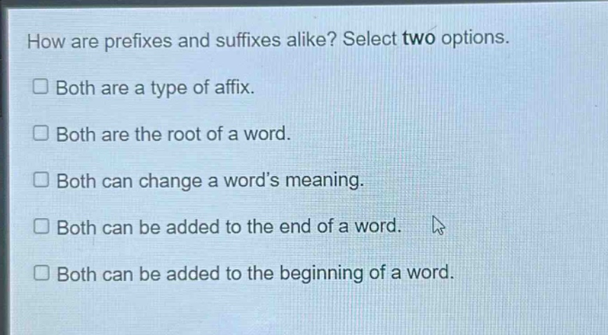 how are prefixes and suffixes alike? select two options.\n□ both are a type of affix.\n□ both are the root of a word.\n□ both can change a word’s meaning.\n□ both can be added to the end of a word.\n□ both can be added to the beginning of a word.